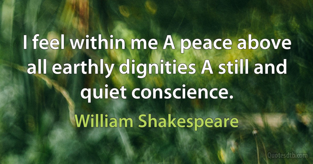 I feel within me A peace above all earthly dignities A still and quiet conscience. (William Shakespeare)