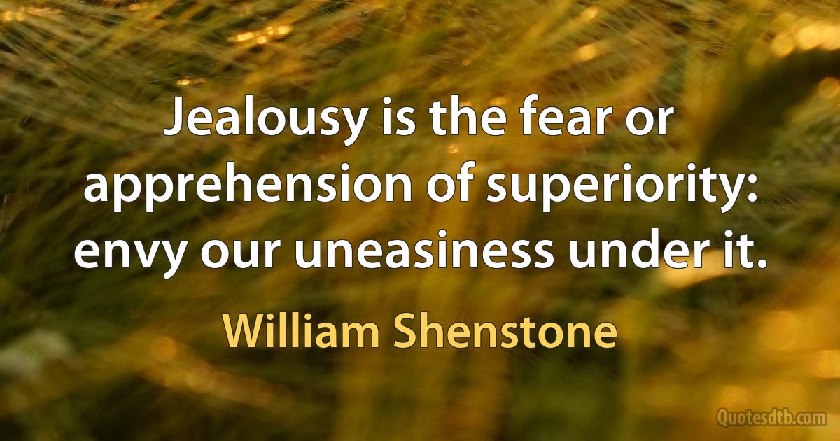 Jealousy is the fear or apprehension of superiority: envy our uneasiness under it. (William Shenstone)