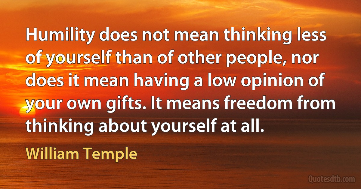 Humility does not mean thinking less of yourself than of other people, nor does it mean having a low opinion of your own gifts. It means freedom from thinking about yourself at all. (William Temple)