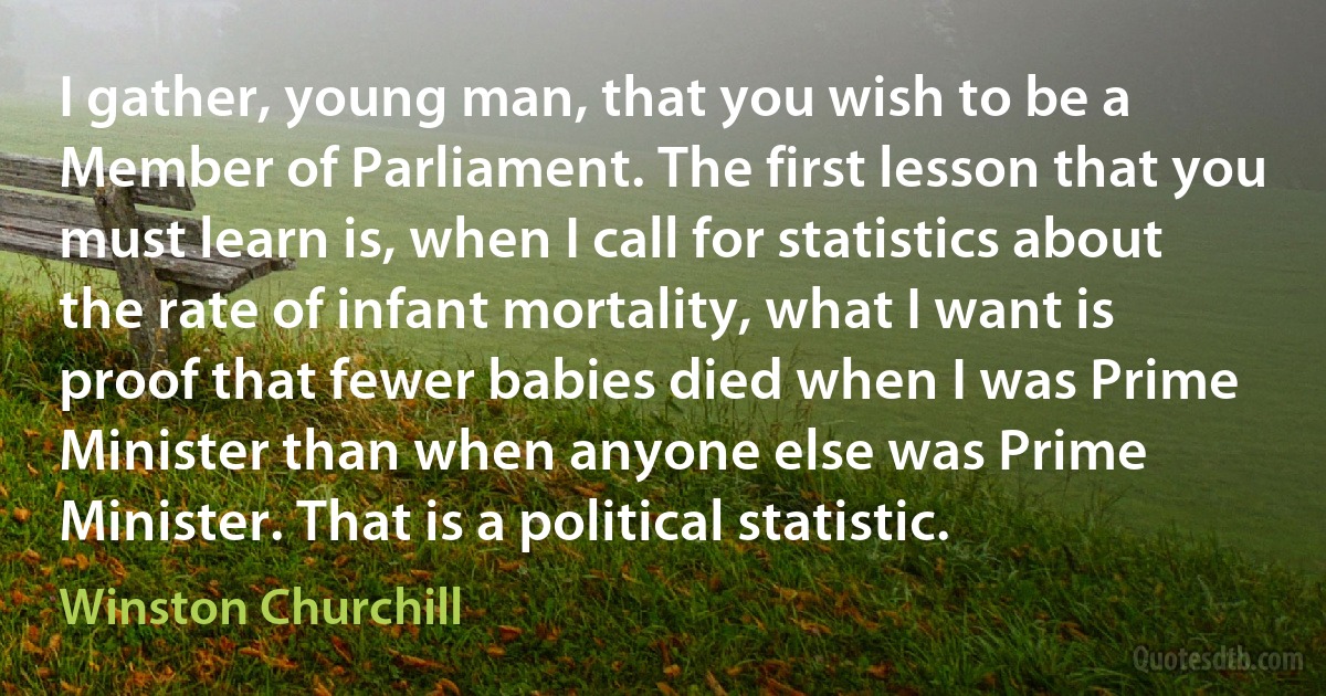 I gather, young man, that you wish to be a Member of Parliament. The first lesson that you must learn is, when I call for statistics about the rate of infant mortality, what I want is proof that fewer babies died when I was Prime Minister than when anyone else was Prime Minister. That is a political statistic. (Winston Churchill)