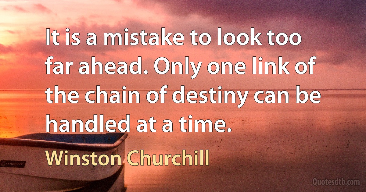 It is a mistake to look too far ahead. Only one link of the chain of destiny can be handled at a time. (Winston Churchill)