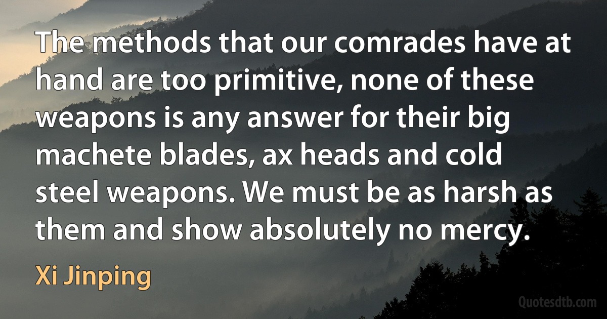 The methods that our comrades have at hand are too primitive, none of these weapons is any answer for their big machete blades, ax heads and cold steel weapons. We must be as harsh as them and show absolutely no mercy. (Xi Jinping)