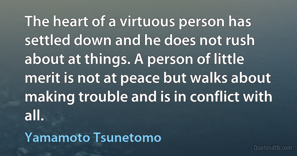 The heart of a virtuous person has settled down and he does not rush about at things. A person of little merit is not at peace but walks about making trouble and is in conflict with all. (Yamamoto Tsunetomo)