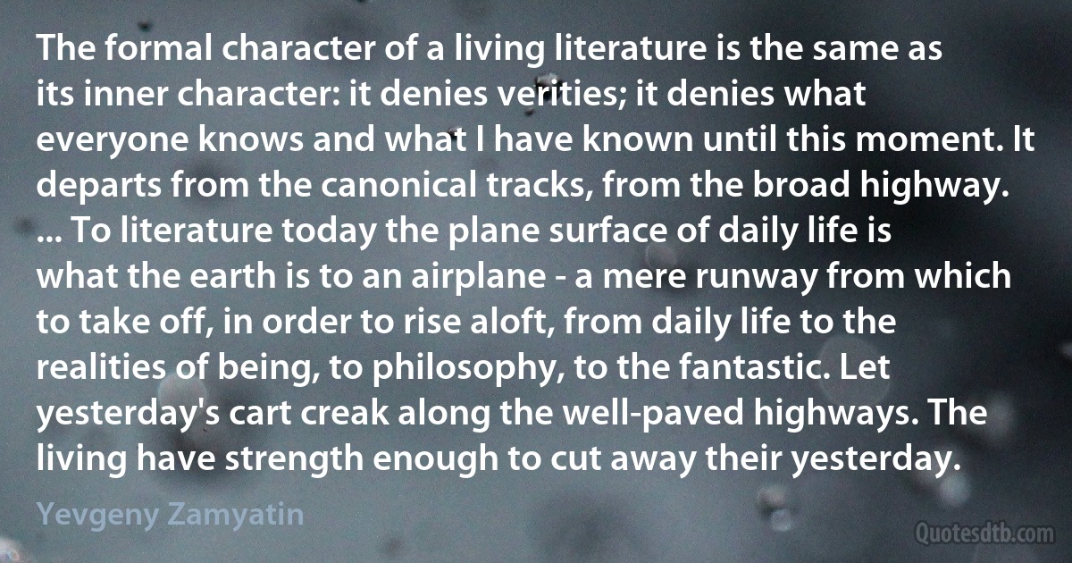 The formal character of a living literature is the same as its inner character: it denies verities; it denies what everyone knows and what I have known until this moment. It departs from the canonical tracks, from the broad highway. ... To literature today the plane surface of daily life is what the earth is to an airplane - a mere runway from which to take off, in order to rise aloft, from daily life to the realities of being, to philosophy, to the fantastic. Let yesterday's cart creak along the well-paved highways. The living have strength enough to cut away their yesterday. (Yevgeny Zamyatin)