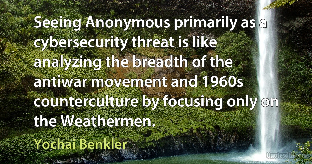 Seeing Anonymous primarily as a cybersecurity threat is like analyzing the breadth of the antiwar movement and 1960s counterculture by focusing only on the Weathermen. (Yochai Benkler)