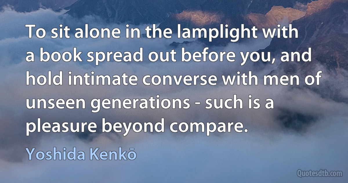 To sit alone in the lamplight with a book spread out before you, and hold intimate converse with men of unseen generations - such is a pleasure beyond compare. (Yoshida Kenkō)