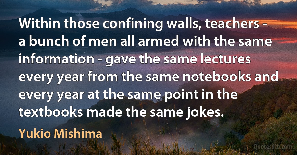 Within those confining walls, teachers - a bunch of men all armed with the same information - gave the same lectures every year from the same notebooks and every year at the same point in the textbooks made the same jokes. (Yukio Mishima)