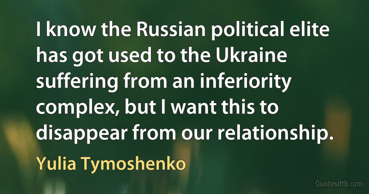 I know the Russian political elite has got used to the Ukraine suffering from an inferiority complex, but I want this to disappear from our relationship. (Yulia Tymoshenko)