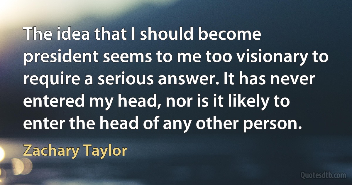 The idea that I should become president seems to me too visionary to require a serious answer. It has never entered my head, nor is it likely to enter the head of any other person. (Zachary Taylor)