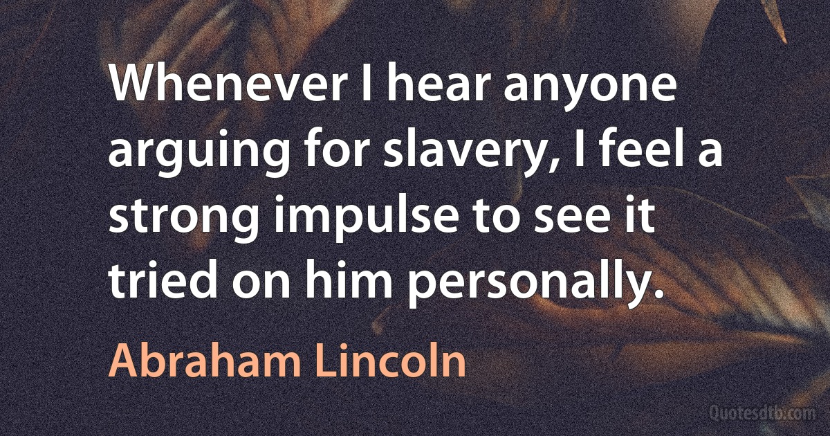 Whenever I hear anyone arguing for slavery, I feel a strong impulse to see it tried on him personally. (Abraham Lincoln)