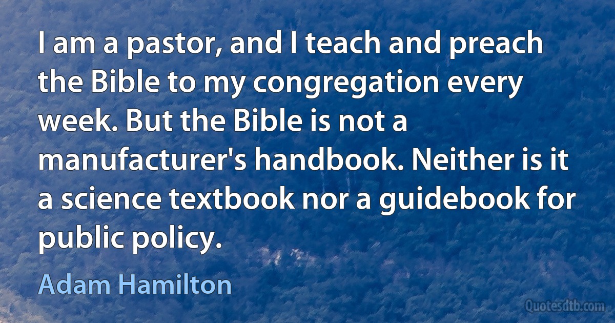 I am a pastor, and I teach and preach the Bible to my congregation every week. But the Bible is not a manufacturer's handbook. Neither is it a science textbook nor a guidebook for public policy. (Adam Hamilton)