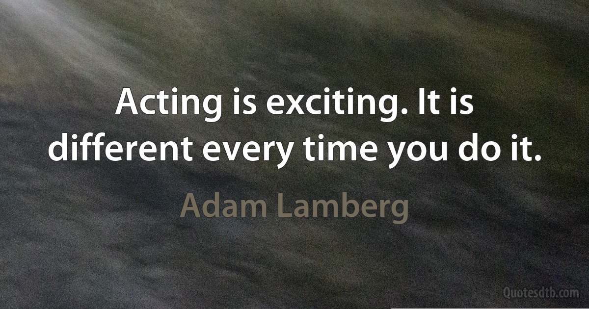 Acting is exciting. It is different every time you do it. (Adam Lamberg)