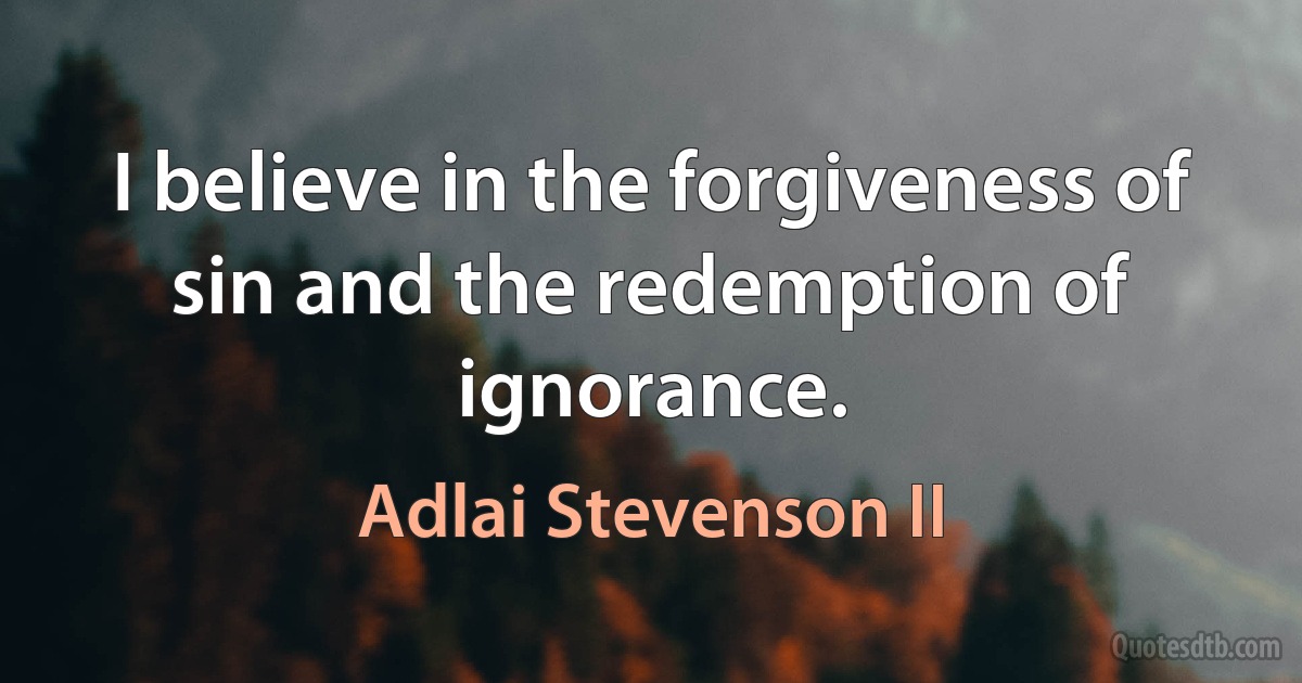 I believe in the forgiveness of sin and the redemption of ignorance. (Adlai Stevenson II)