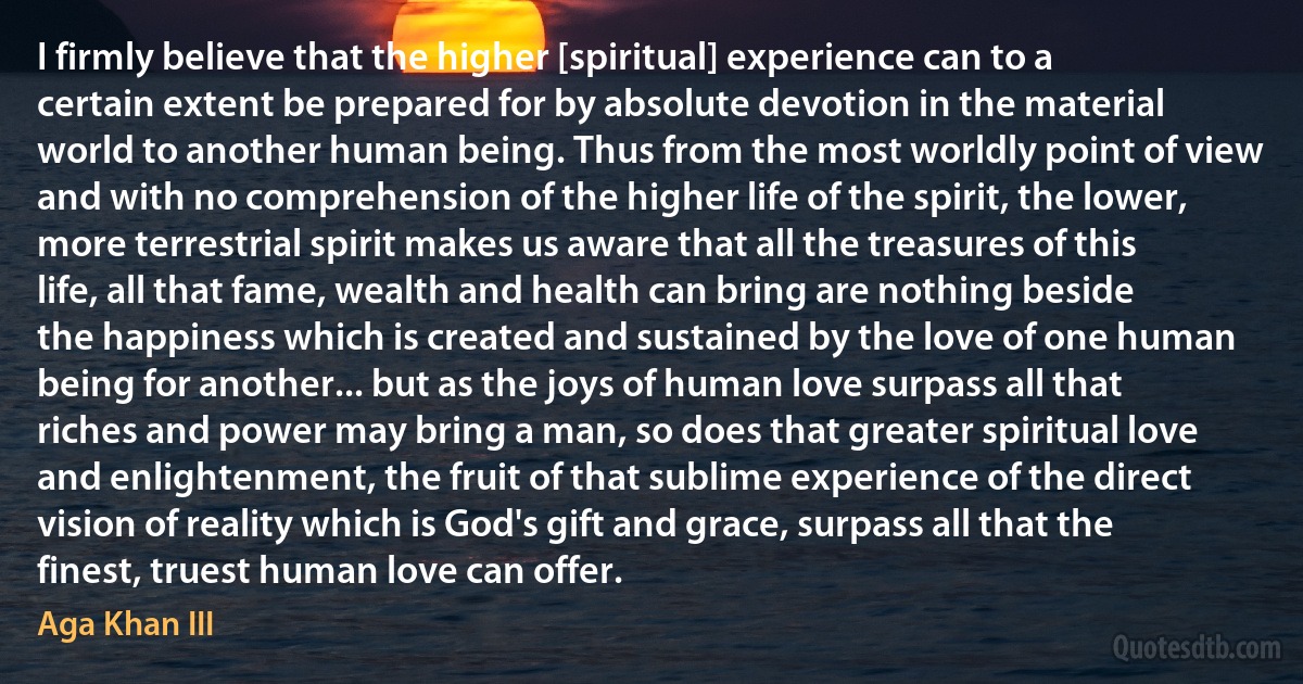 I firmly believe that the higher [spiritual] experience can to a certain extent be prepared for by absolute devotion in the material world to another human being. Thus from the most worldly point of view and with no comprehension of the higher life of the spirit, the lower, more terrestrial spirit makes us aware that all the treasures of this life, all that fame, wealth and health can bring are nothing beside the happiness which is created and sustained by the love of one human being for another... but as the joys of human love surpass all that riches and power may bring a man, so does that greater spiritual love and enlightenment, the fruit of that sublime experience of the direct vision of reality which is God's gift and grace, surpass all that the finest, truest human love can offer. (Aga Khan III)