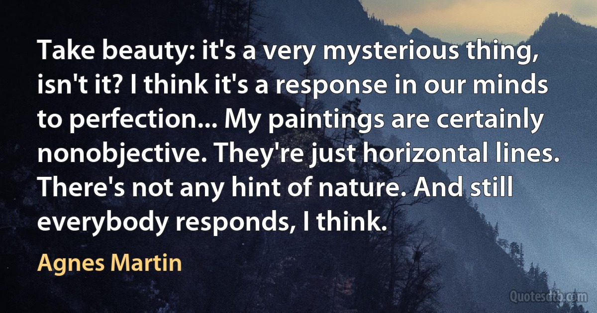 Take beauty: it's a very mysterious thing, isn't it? I think it's a response in our minds to perfection... My paintings are certainly nonobjective. They're just horizontal lines. There's not any hint of nature. And still everybody responds, I think. (Agnes Martin)