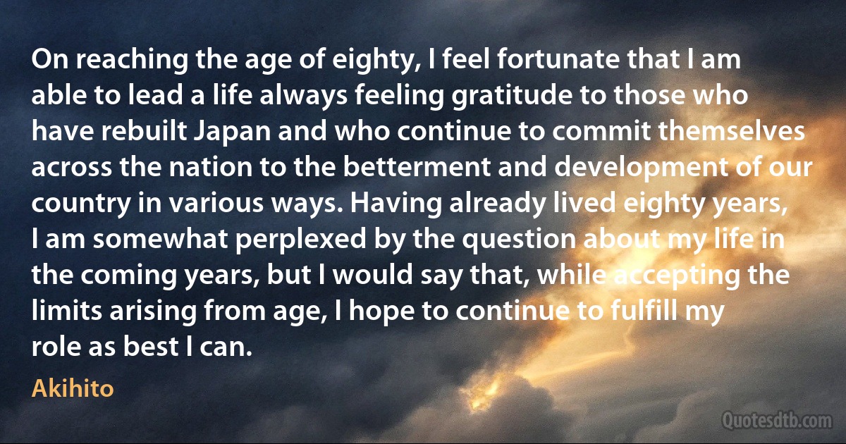 On reaching the age of eighty, I feel fortunate that I am able to lead a life always feeling gratitude to those who have rebuilt Japan and who continue to commit themselves across the nation to the betterment and development of our country in various ways. Having already lived eighty years, I am somewhat perplexed by the question about my life in the coming years, but I would say that, while accepting the limits arising from age, I hope to continue to fulfill my role as best I can. (Akihito)