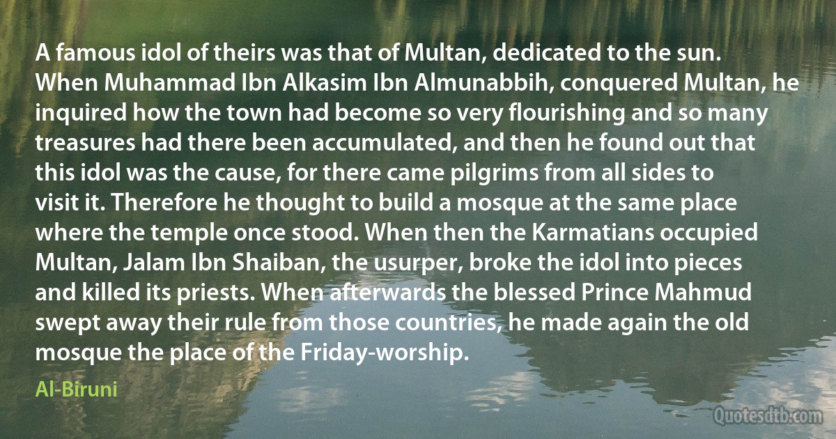 A famous idol of theirs was that of Multan, dedicated to the sun. When Muhammad Ibn Alkasim Ibn Almunabbih, conquered Multan, he inquired how the town had become so very flourishing and so many treasures had there been accumulated, and then he found out that this idol was the cause, for there came pilgrims from all sides to visit it. Therefore he thought to build a mosque at the same place where the temple once stood. When then the Karmatians occupied Multan, Jalam Ibn Shaiban, the usurper, broke the idol into pieces and killed its priests. When afterwards the blessed Prince Mahmud swept away their rule from those countries, he made again the old mosque the place of the Friday-worship. (Al-Biruni)