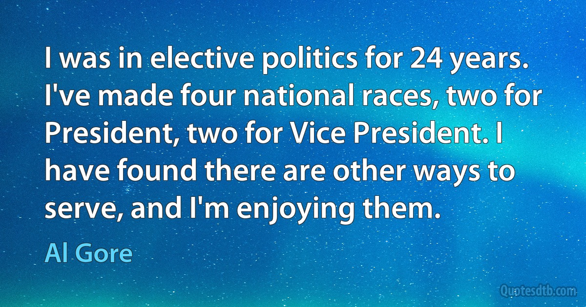 I was in elective politics for 24 years. I've made four national races, two for President, two for Vice President. I have found there are other ways to serve, and I'm enjoying them. (Al Gore)