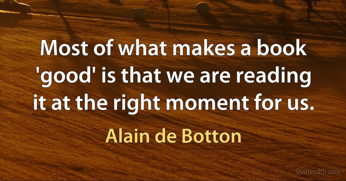 Most of what makes a book 'good' is that we are reading it at the right moment for us. (Alain de Botton)