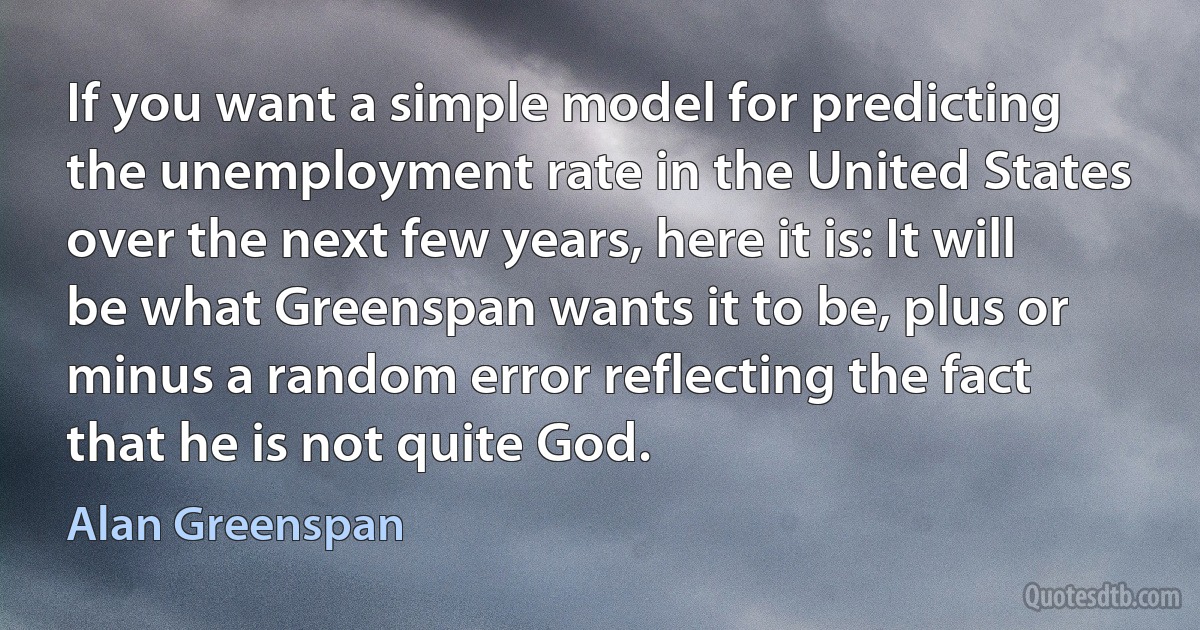 If you want a simple model for predicting the unemployment rate in the United States over the next few years, here it is: It will be what Greenspan wants it to be, plus or minus a random error reflecting the fact that he is not quite God. (Alan Greenspan)