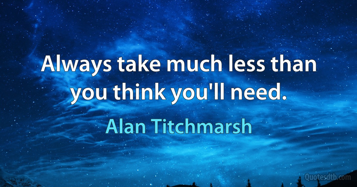 Always take much less than you think you'll need. (Alan Titchmarsh)