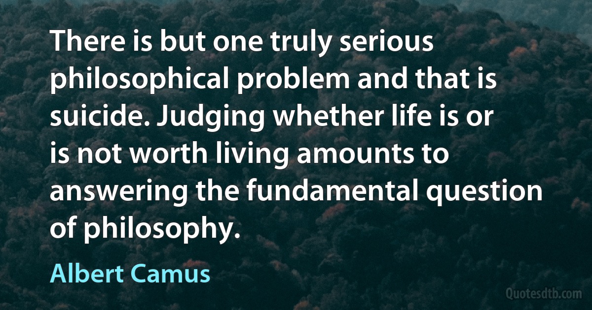 There is but one truly serious philosophical problem and that is suicide. Judging whether life is or is not worth living amounts to answering the fundamental question of philosophy. (Albert Camus)