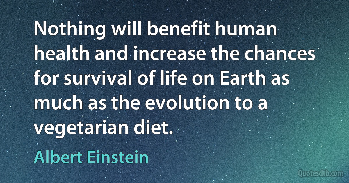 Nothing will benefit human health and increase the chances for survival of life on Earth as much as the evolution to a vegetarian diet. (Albert Einstein)