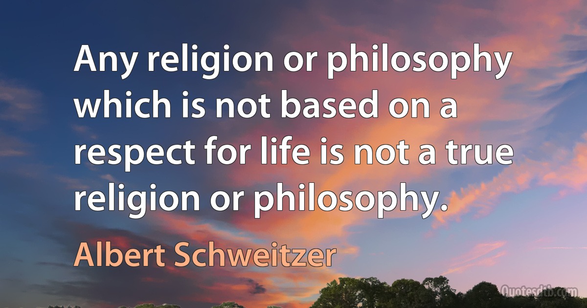 Any religion or philosophy which is not based on a respect for life is not a true religion or philosophy. (Albert Schweitzer)