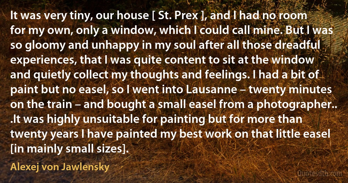 It was very tiny, our house [ St. Prex ], and I had no room for my own, only a window, which I could call mine. But I was so gloomy and unhappy in my soul after all those dreadful experiences, that I was quite content to sit at the window and quietly collect my thoughts and feelings. I had a bit of paint but no easel, so I went into Lausanne – twenty minutes on the train – and bought a small easel from a photographer.. .It was highly unsuitable for painting but for more than twenty years I have painted my best work on that little easel [in mainly small sizes]. (Alexej von Jawlensky)