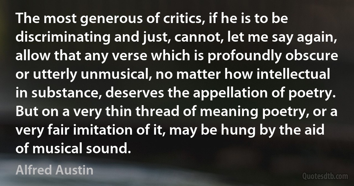 The most generous of critics, if he is to be discriminating and just, cannot, let me say again, allow that any verse which is profoundly obscure or utterly unmusical, no matter how intellectual in substance, deserves the appellation of poetry. But on a very thin thread of meaning poetry, or a very fair imitation of it, may be hung by the aid of musical sound. (Alfred Austin)