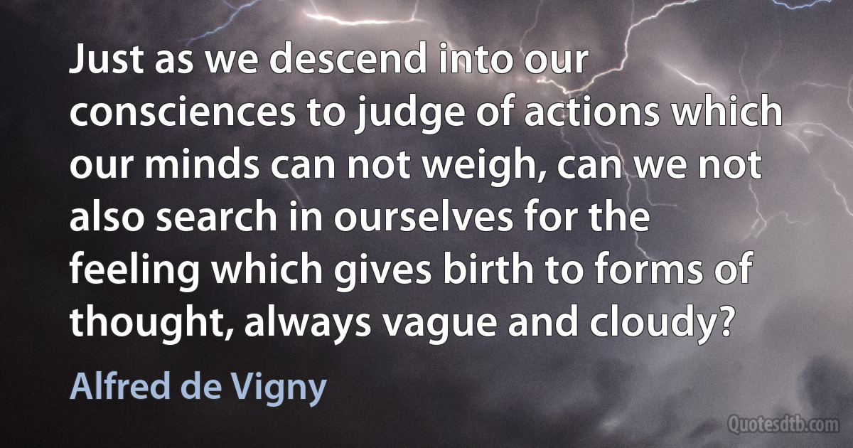 Just as we descend into our consciences to judge of actions which our minds can not weigh, can we not also search in ourselves for the feeling which gives birth to forms of thought, always vague and cloudy? (Alfred de Vigny)