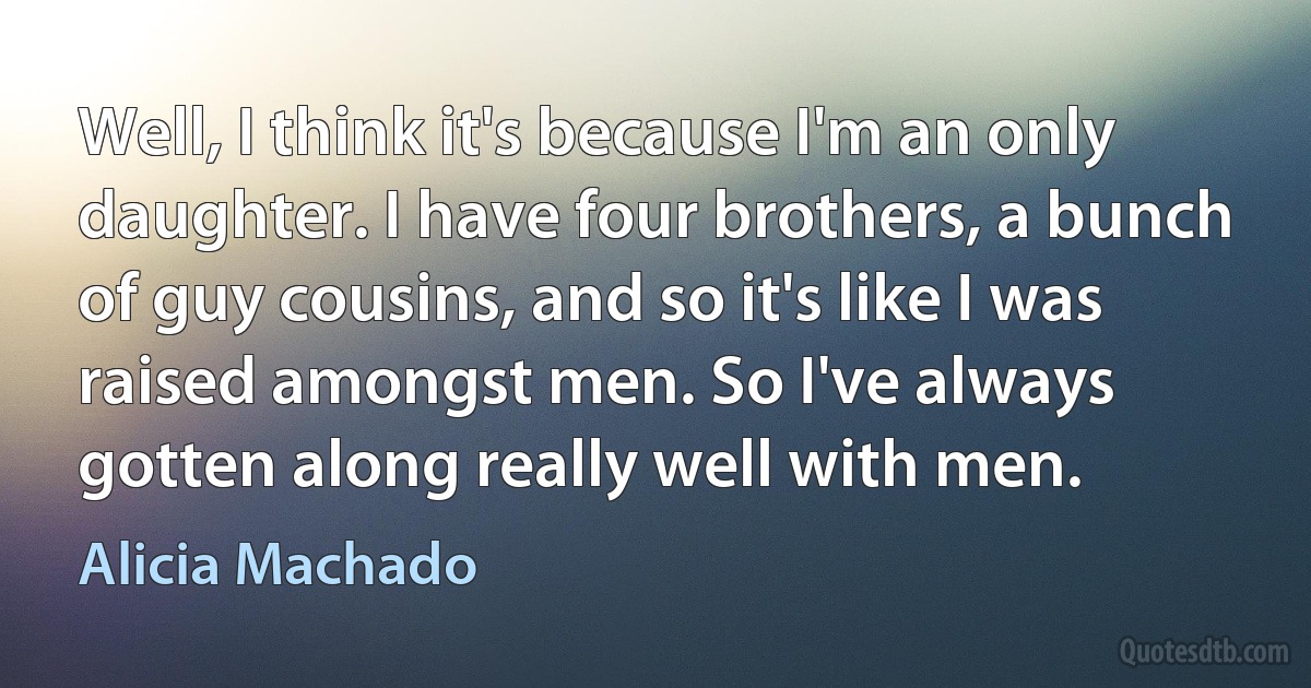 Well, I think it's because I'm an only daughter. I have four brothers, a bunch of guy cousins, and so it's like I was raised amongst men. So I've always gotten along really well with men. (Alicia Machado)