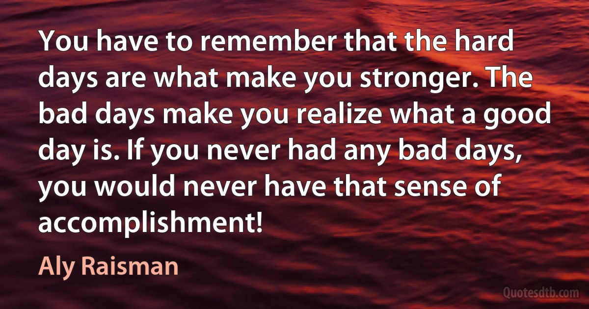 You have to remember that the hard days are what make you stronger. The bad days make you realize what a good day is. If you never had any bad days, you would never have that sense of accomplishment! (Aly Raisman)