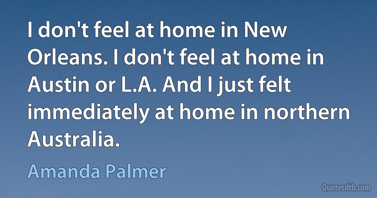 I don't feel at home in New Orleans. I don't feel at home in Austin or L.A. And I just felt immediately at home in northern Australia. (Amanda Palmer)