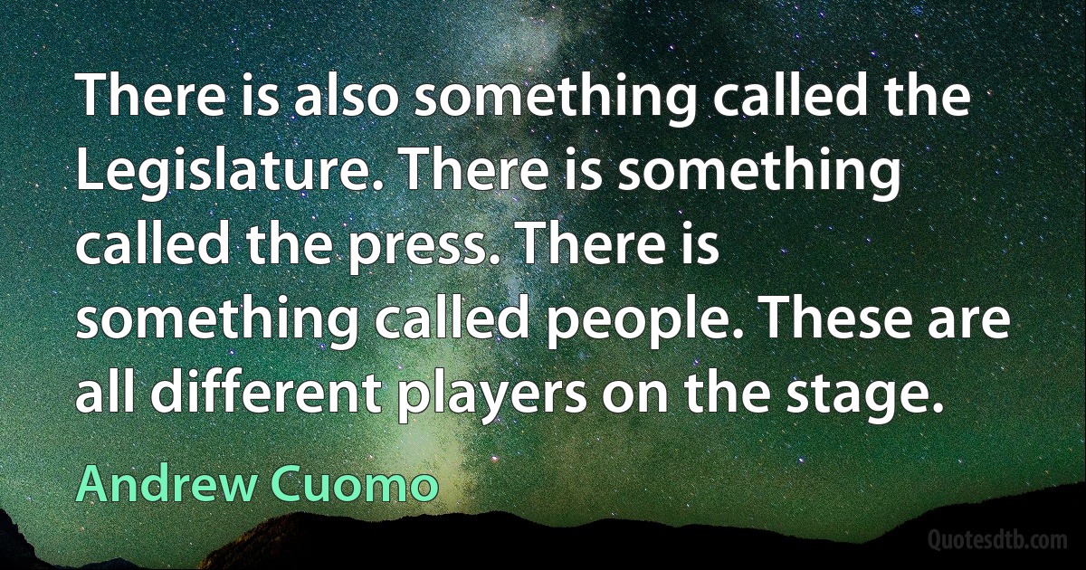 There is also something called the Legislature. There is something called the press. There is something called people. These are all different players on the stage. (Andrew Cuomo)