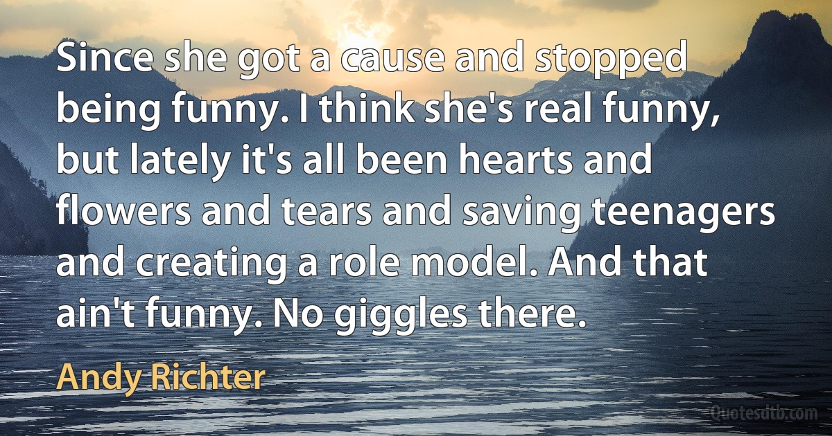 Since she got a cause and stopped being funny. I think she's real funny, but lately it's all been hearts and flowers and tears and saving teenagers and creating a role model. And that ain't funny. No giggles there. (Andy Richter)