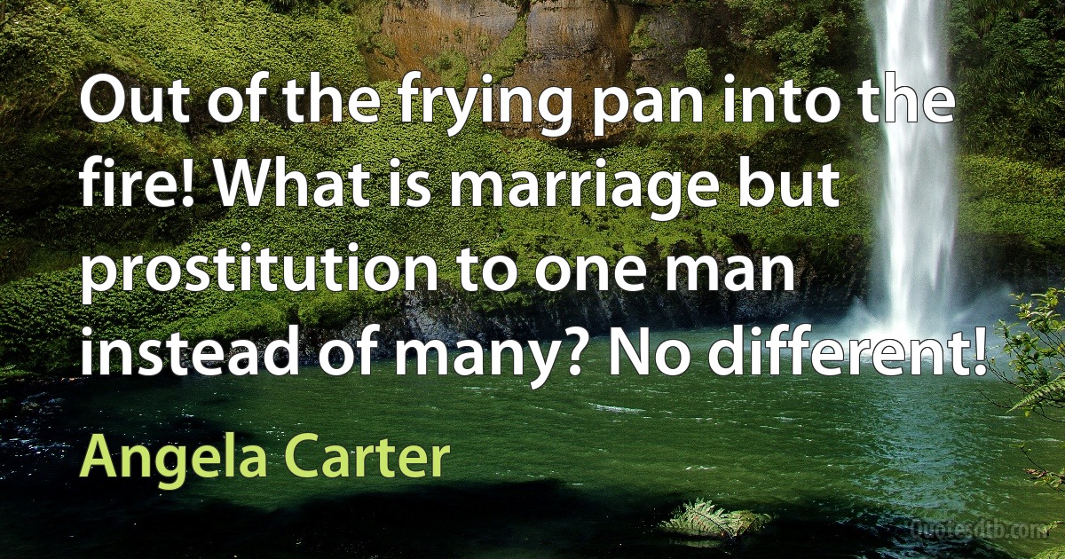 Out of the frying pan into the fire! What is marriage but prostitution to one man instead of many? No different! (Angela Carter)