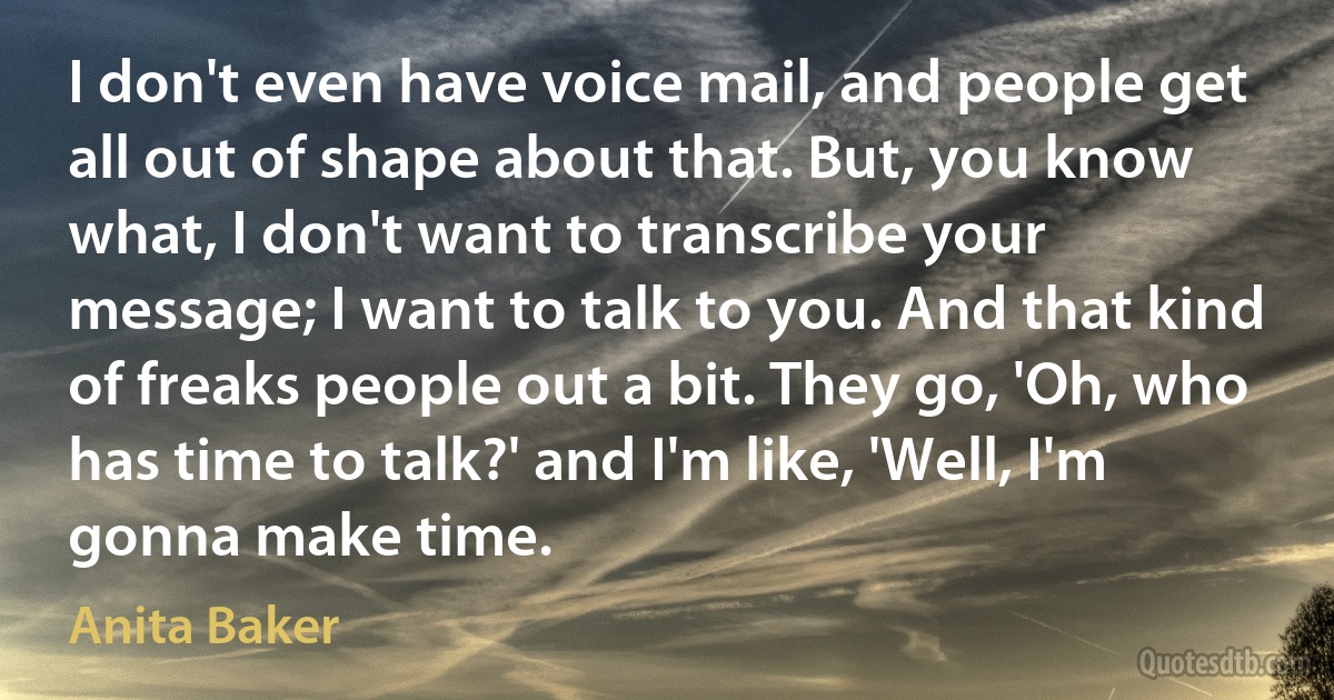 I don't even have voice mail, and people get all out of shape about that. But, you know what, I don't want to transcribe your message; I want to talk to you. And that kind of freaks people out a bit. They go, 'Oh, who has time to talk?' and I'm like, 'Well, I'm gonna make time. (Anita Baker)