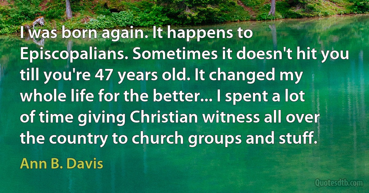 I was born again. It happens to Episcopalians. Sometimes it doesn't hit you till you're 47 years old. It changed my whole life for the better... I spent a lot of time giving Christian witness all over the country to church groups and stuff. (Ann B. Davis)