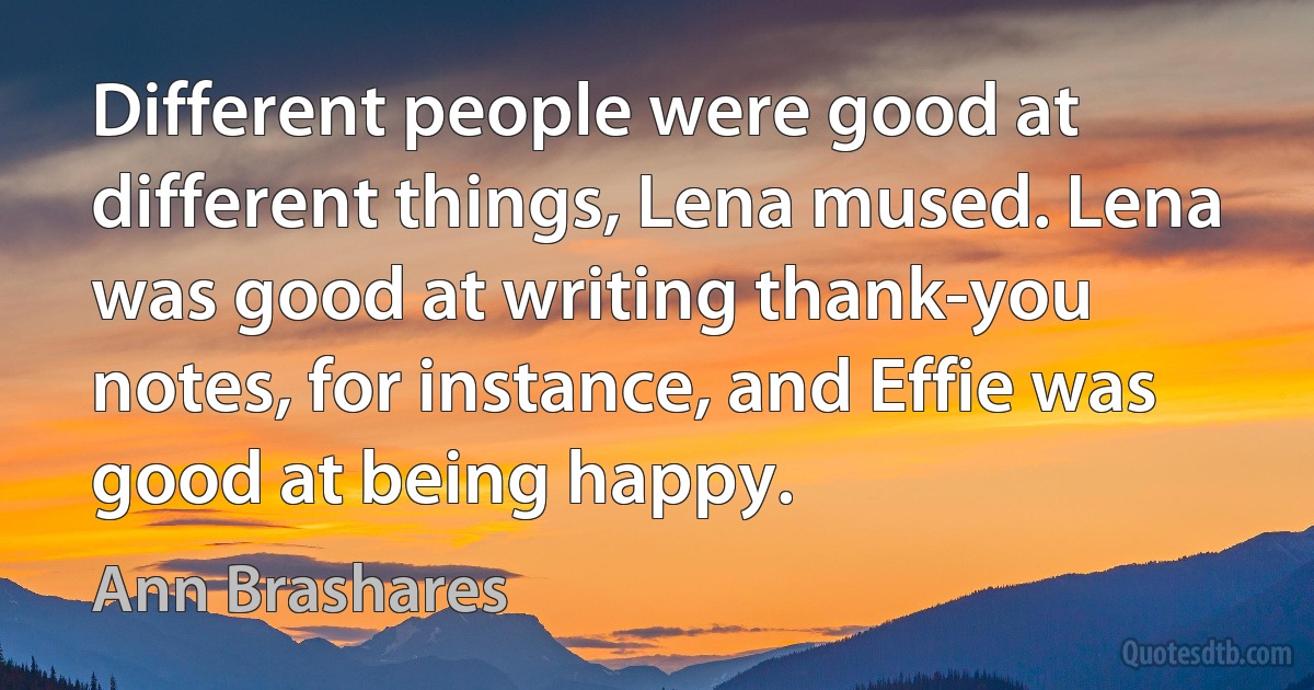 Different people were good at different things, Lena mused. Lena was good at writing thank-you notes, for instance, and Effie was good at being happy. (Ann Brashares)