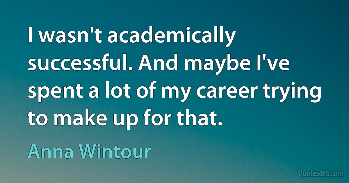 I wasn't academically successful. And maybe I've spent a lot of my career trying to make up for that. (Anna Wintour)