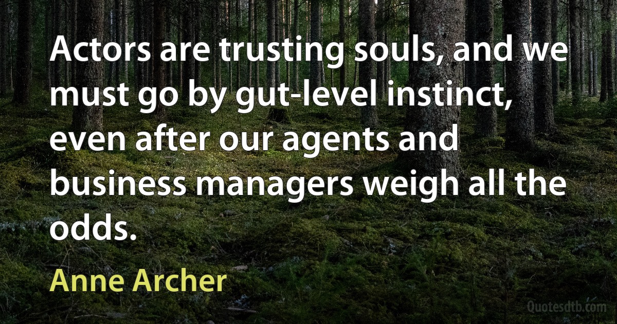 Actors are trusting souls, and we must go by gut-level instinct, even after our agents and business managers weigh all the odds. (Anne Archer)