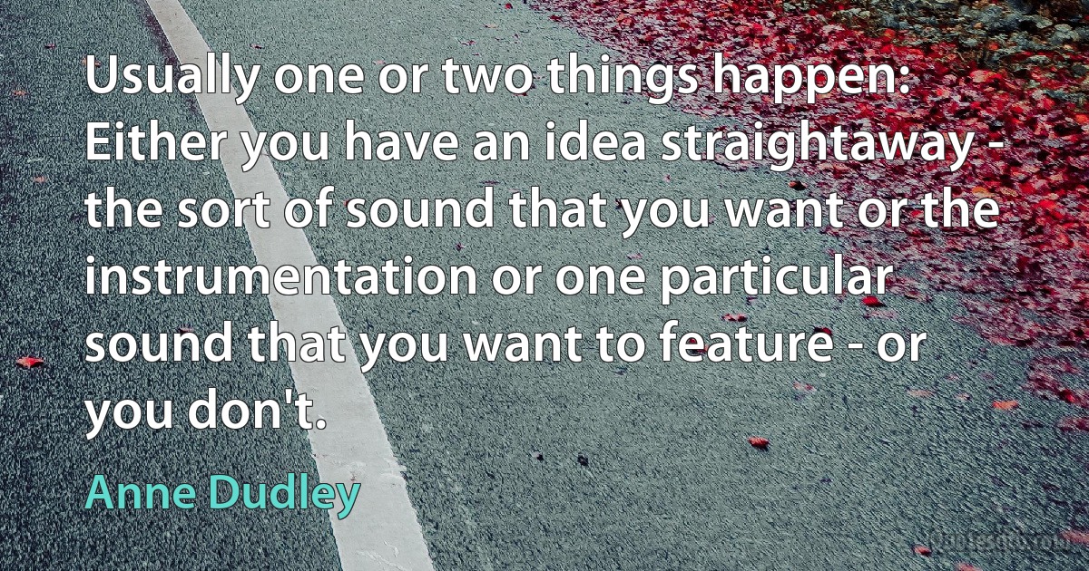 Usually one or two things happen: Either you have an idea straightaway - the sort of sound that you want or the instrumentation or one particular sound that you want to feature - or you don't. (Anne Dudley)