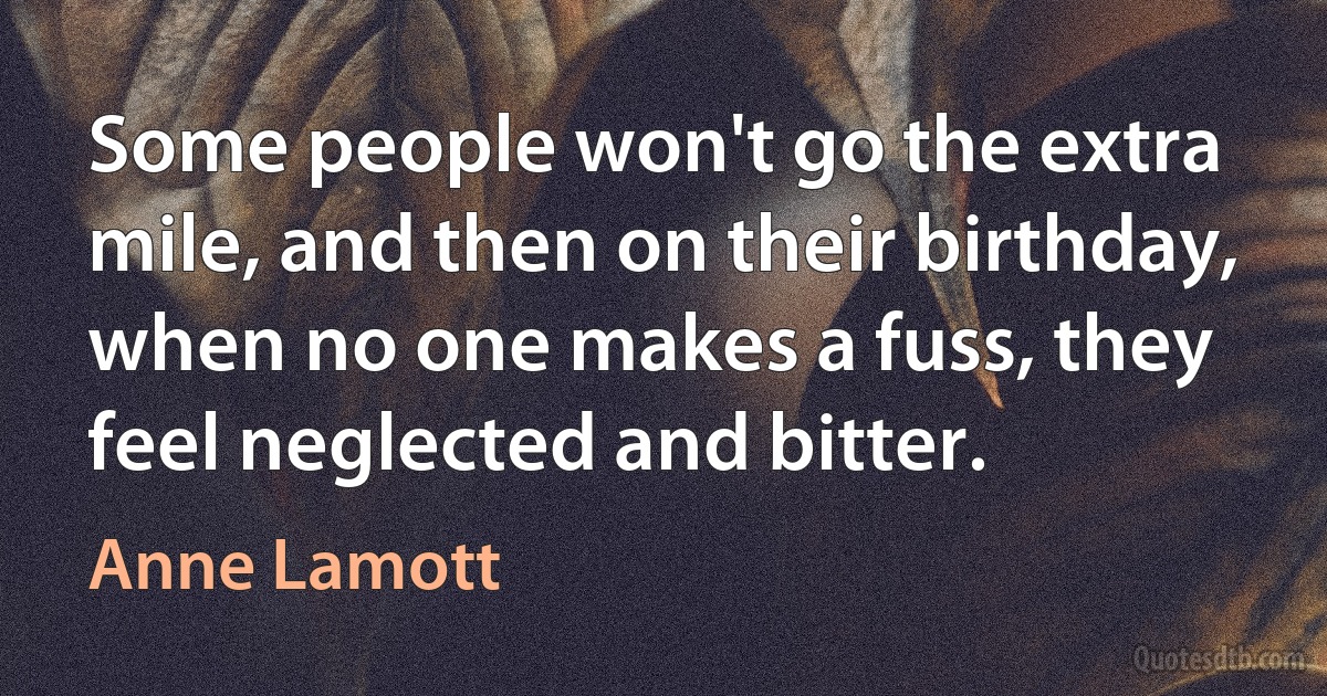 Some people won't go the extra mile, and then on their birthday, when no one makes a fuss, they feel neglected and bitter. (Anne Lamott)