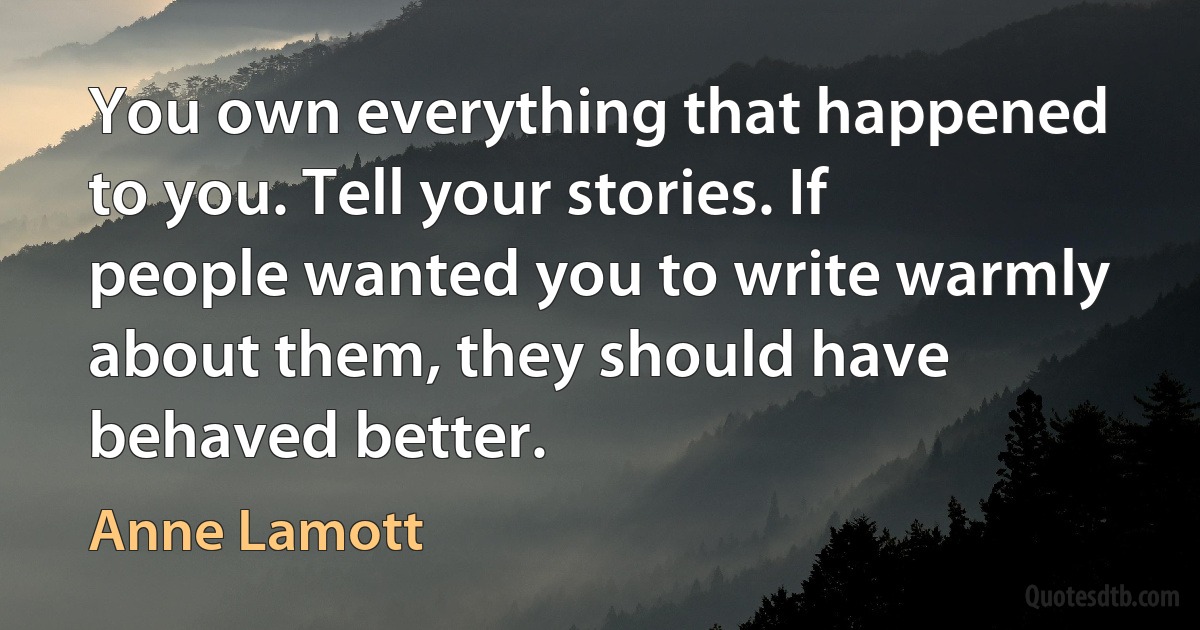 You own everything that happened to you. Tell your stories. If people wanted you to write warmly about them, they should have behaved better. (Anne Lamott)