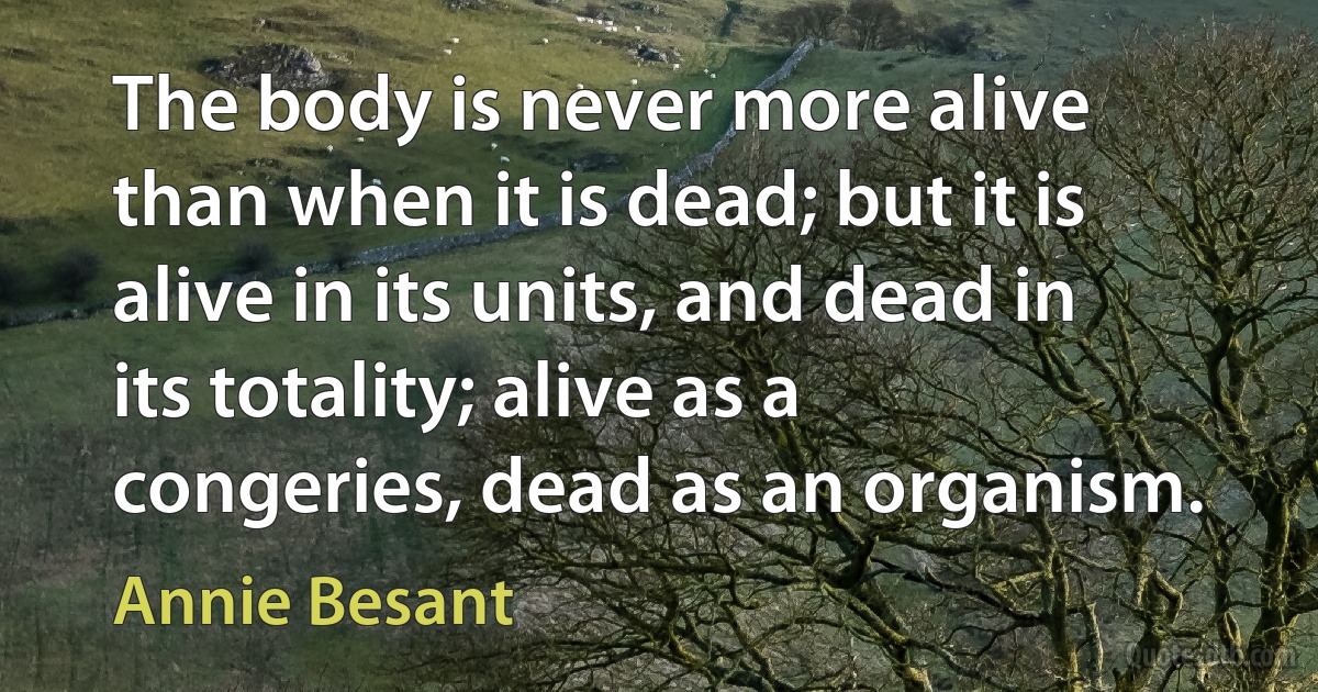 The body is never more alive than when it is dead; but it is alive in its units, and dead in its totality; alive as a congeries, dead as an organism. (Annie Besant)