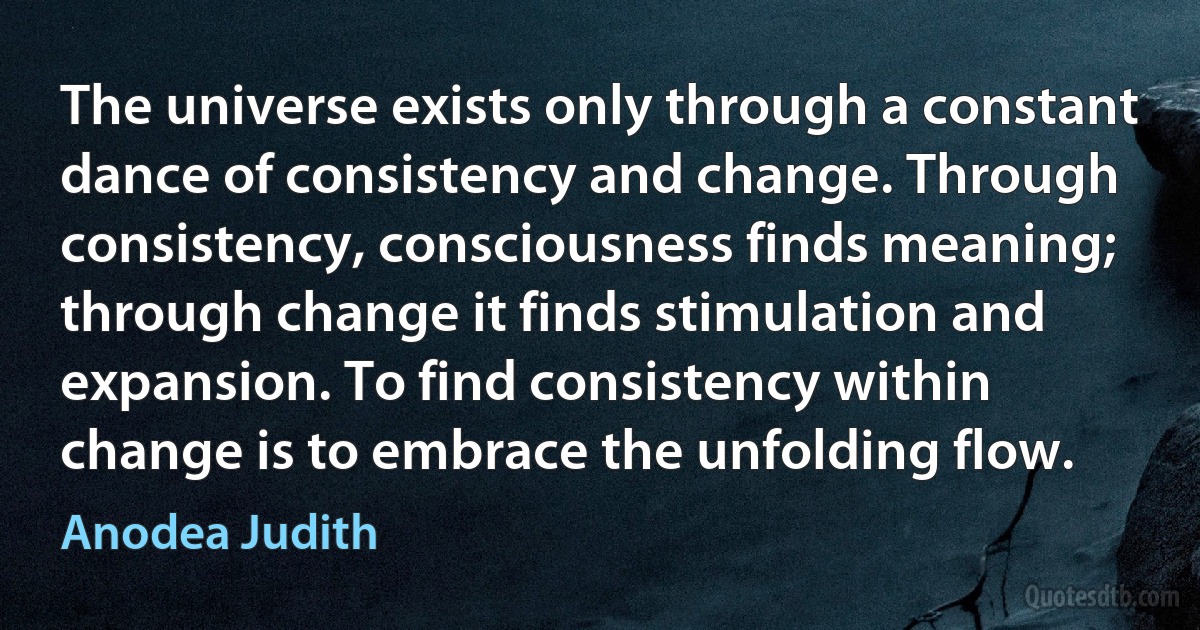 The universe exists only through a constant dance of consistency and change. Through consistency, consciousness finds meaning; through change it finds stimulation and expansion. To find consistency within change is to embrace the unfolding flow. (Anodea Judith)