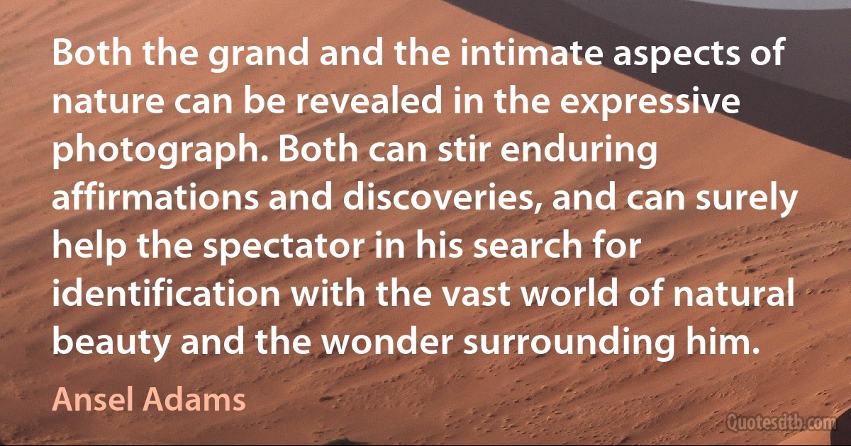 Both the grand and the intimate aspects of nature can be revealed in the expressive photograph. Both can stir enduring affirmations and discoveries, and can surely help the spectator in his search for identification with the vast world of natural beauty and the wonder surrounding him. (Ansel Adams)
