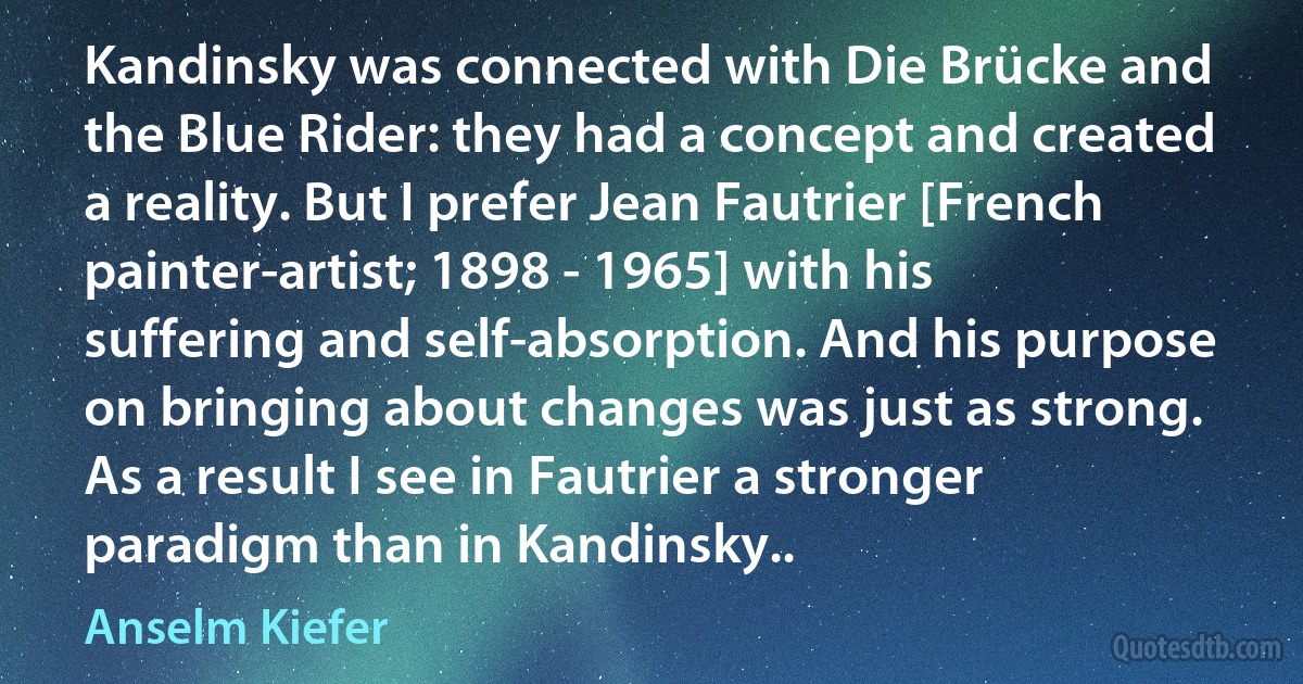 Kandinsky was connected with Die Brücke and the Blue Rider: they had a concept and created a reality. But I prefer Jean Fautrier [French painter-artist; 1898 - 1965] with his suffering and self-absorption. And his purpose on bringing about changes was just as strong. As a result I see in Fautrier a stronger paradigm than in Kandinsky.. (Anselm Kiefer)