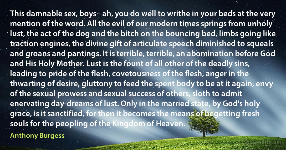 This damnable sex, boys - ah, you do well to writhe in your beds at the very mention of the word. All the evil of our modern times springs from unholy lust, the act of the dog and the bitch on the bouncing bed, limbs going like traction engines, the divine gift of articulate speech diminished to squeals and groans and pantings. It is terrible, terrible, an abomination before God and His Holy Mother. Lust is the fount of all other of the deadly sins, leading to pride of the flesh, covetousness of the flesh, anger in the thwarting of desire, gluttony to feed the spent body to be at it again, envy of the sexual prowess and sexual success of others, sloth to admit enervating day-dreams of lust. Only in the married state, by God's holy grace, is it sanctified, for then it becomes the means of begetting fresh souls for the peopling of the Kingdom of Heaven. (Anthony Burgess)